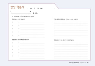 PART 2 프로그램의 실제 � 창의적 발상의 세계 83
감상 학습지 ( )학년 ( )반 이름( )
※ 지금까지 본 느낌이나 생각을 발표해 봅시다.
등장인물들의 성격은 어떻습니까?
( ) -
( ) -
( ) -
( ) -
( ) -
등장인물들의 생김새의 특징은 어떻습니까?
( ) -
( ) -
( ) -
( ) -
( ) -
가장 마음에 드는 등장인물을 선택하고, 그 이유를 말해봅시다.
등장인물들에게 하고 싶은 말이 있다면 말해봅시다.
‘ ’을 보고...
 