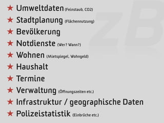 ★ Umweltdaten (Feinstaub, CO2)


                     zB
★ Stadtplanung (Flächennutzung)
★ Bevölkerung
★ Notdienste (Wer? Wann?)
★ Wohnen (Mietspiegel, Wohngeld)
★ Haushalt
★ Termine
★ Verwaltung (Öﬀnungszeiten etc.)
★ Infrastruktur / geographische Daten
★ Polizeistatistik (Einbrüche etc.)
 