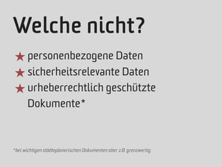 Welche nicht?
★ personenbezogene Daten
★ sicherheitsrelevante Daten
★ urheberrechtlich geschützte
       Dokumente*



*bei wichtigen städteplanerischen Dokumenten aber z.B. grenzwertig
 