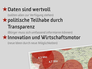 ★ Daten sind wertvoll
  (sollten allen zur Verfügung stehen)
★ politische Teilhabe durch
  Transparenz
  (Bürger muss sich umfassend informieren können)
★ Innovation und Wirtschaftsmotor
  (neue Ideen durch neue Möglichkeiten)
 