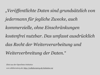 „Veröffentlichte Daten sind grundsätzlich von
jedermann für jegliche Zwecke, auch
kommerzielle, ohne Einschränkungen
kostenfrei nutzbar. Das umfasst ausdrücklich
das Recht der Weiterverarbeitung und
Weiterverbreitung der Daten.“

Zitat aus der OpenData-Initiative

von collaboratory.de, http://collaboratory.de/initiative-02
 