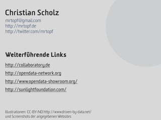 Christian Scholz
mrtopf@gmail.com
http://mrtopf.de
http://twitter.com/mrtopf




Weiterführende Links
http://collaboratory.de
http://opendata-network.org
http://www.opendata-showroom.org/
http://sunlightfoundation.com/



Illustrationen: CC-BY-ND http://www.driven-by-data.net/
und Screenshots der angegebenen Websites
 