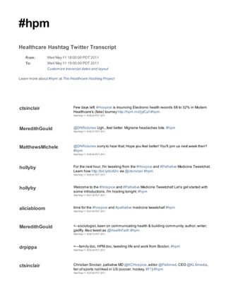#hpm
Healthcare Hashtag Twitter Transcript
   From:        Wed May 11 18:00:00 PDT 2011
   To:          Wed May 11 19:00:00 PDT 2011
                Customize transcript dates and layout

Learn more about #hpm at The Healthcare Hashtag Project




ctsinclair                     Few days left: #Hospice is trouncing Electronic health records 68 to 32% in Modern
                               Healthcare's (fake) tourney http://hpm.md/jytCpf #hpm
                               Wed May 11 18:00:20 PDT 2011




MeredithGould                  @DNRstories Ugh...feel better. Migraine headaches bite. #hpm
                               Wed May 11 18:00:21 PDT 2011




MatthewsMichele                @DNRstories sorry to hear that; Hope you feel better! You'll join us next week then?
                               #hpm
                               Wed May 11 18:00:44 PDT 2011




hollyby                        For the next hour, I'm tweeting from the #Hospice and #Palliative Medicine Tweetchat.
                               Learn how http://bit.ly/dcA3ic via @ctsinclair #hpm
                               Wed May 11 18:00:47 PDT 2011




hollyby                        Welcome to the #Hospice and #Palliative Medicine Tweetchat! Let’s get started with
                               some introductions. I'm hosting tonight. #hpm
                               Wed May 11 18:01:36 PDT 2011




aliciabloom                    time for the #hospice and #palliative medicine tweetchat! #hpm
                               Wed May 11 18:01:40 PDT 2011




MeredithGould                  <--sociologist, keen on communicating health & building community; author; writer;
                               gadfly. Also tweet as @HealthFaith #hpm
                               Wed May 11 18:02:12 PDT 2011




drpippa                        <---family doc, HPM doc, tweeting life and work from Boston. #hpm
                               Wed May 11 18:02:49 PDT 2011




ctsinclair                     Christian Sinclair, palliative MD @KCHospice, editor @Pallimed, CEO @KLXmedia,
                               fan of sports not liked in US (soccer, hockey, #F1) #hpm
                               Wed May 11 18:03:28 PDT 2011
 