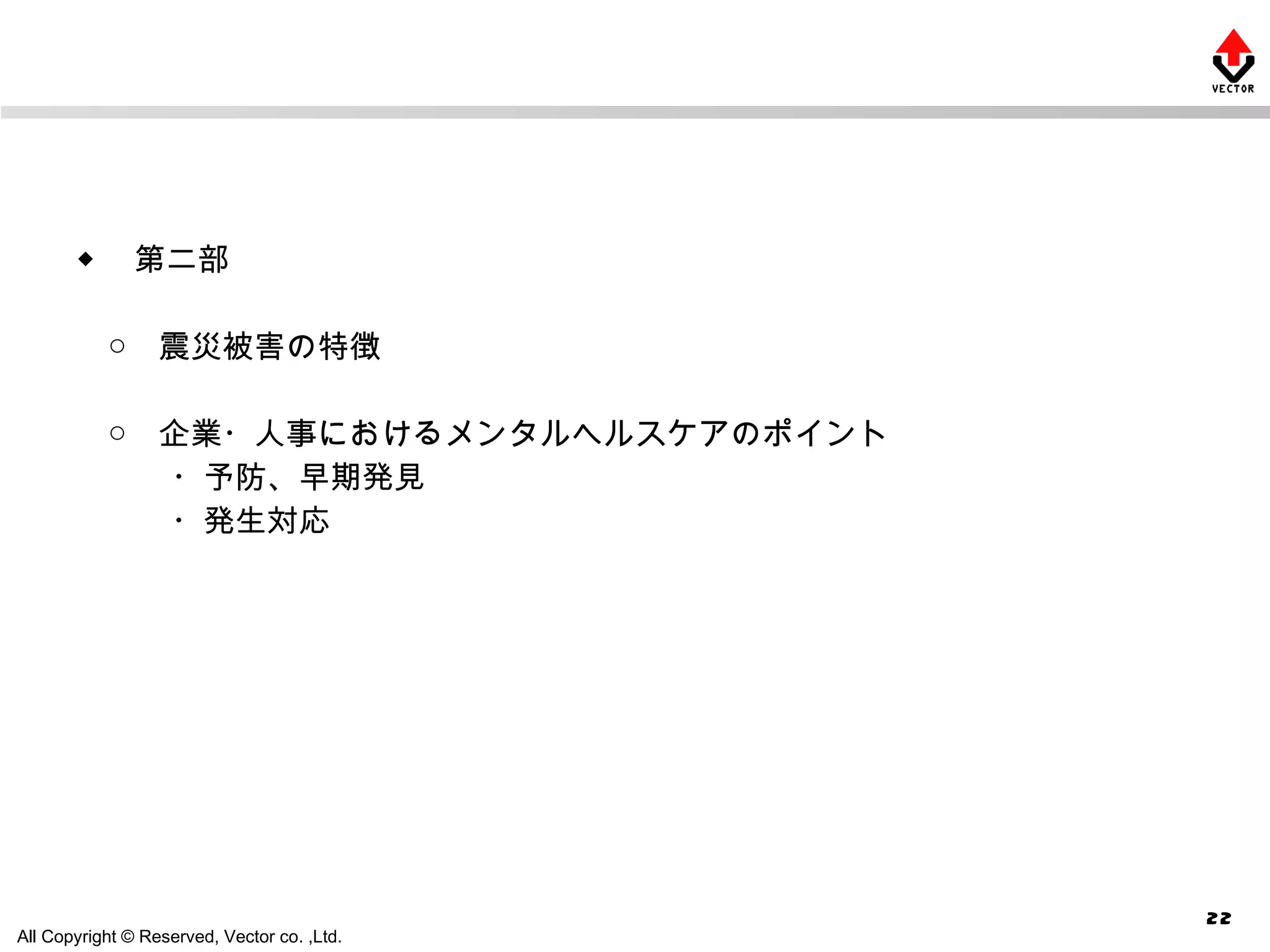 ◆ 　第二部　 　○　震災被害の特徴 　○　企業・人事におけるメンタルヘルスケアのポイント 　　　・予防、早期発見 　　　・発生対応 