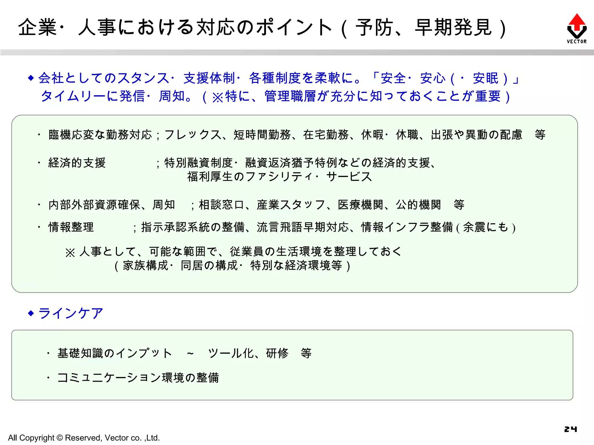 企業・人事における対応のポイント（予防、早期発見） ◆ 会社としてのスタンス・支援体制・各種制度を柔軟に。「安全・安心（・安眠）」 　タイムリーに発信・周知。（※特に、管理職層が充分に知っておくことが重要） ・経済的支援　　　　；特別融資制度・融資返済猶予特例などの経済的支援、 　　　　　　　　　　　　　福利厚生のファシリティ・サービス ・内部外部資源確保、周知　；相談窓口、産業スタッフ、医療機関、公的機関　等 ・臨機応変な勤務対応；フレックス、短時間勤務、在宅勤務、休暇・休職、出張や異動の配慮　等 ◆ ラインケア ・コミュニケーション環境の整備 ・基礎知識のインプット　～　ツール化、研修　等 ※ 人事として、可能な範囲で、従業員の生活環境を整理しておく 　　　　（家族構成・同居の構成・特別な経済環境等） ・情報整理　　　；指示承認系統の整備、流言飛語早期対応、情報インフラ整備 ( 余震にも ) 