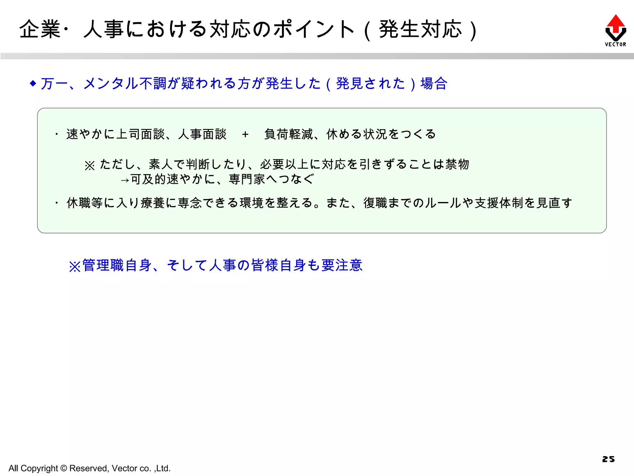 企業・人事における対応のポイント（発生対応） ◆ 万一、メンタル不調が疑われる方が発生した（発見された）場合 ※ ただし、素人で判断したり、必要以上に対応を引きずることは禁物 　　　->可及的速やかに、専門家へつなぐ ・速やかに上司面談、人事面談　＋　負荷軽減、休める状況をつくる ・休職等に入り療養に専念できる環境を整える。また、復職までのルールや支援体制を見直す 　※管理職自身、そして人事の皆様自身も要注意 
