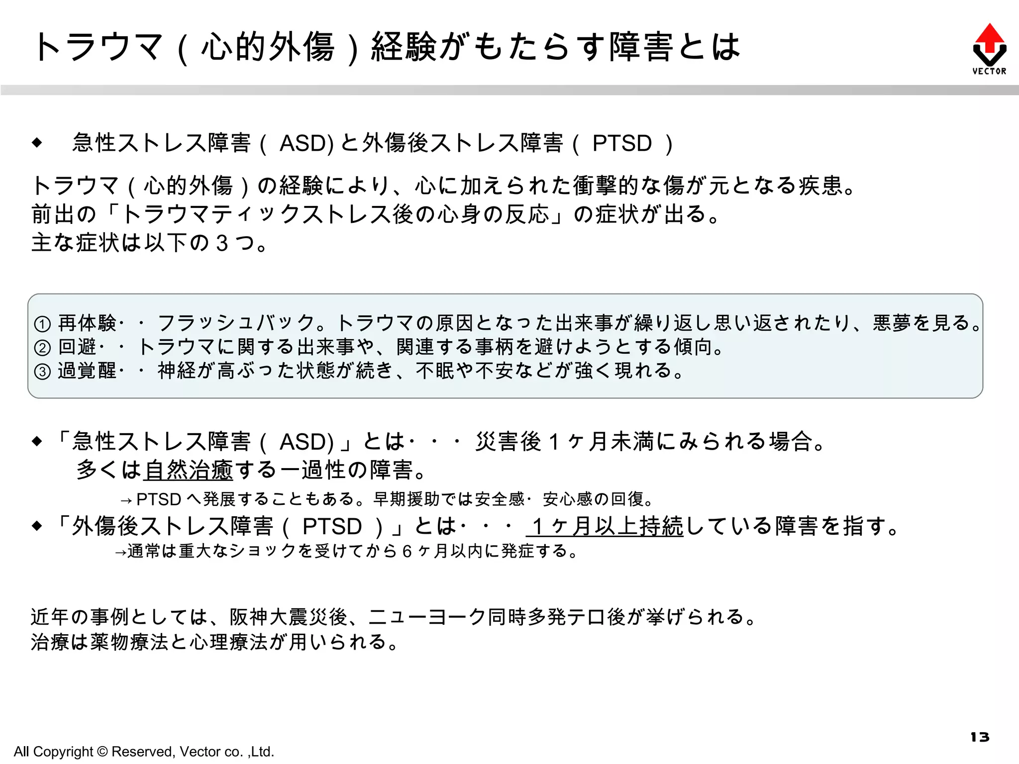 トラウマ（心的外傷）経験がもたらす障害とは ◆ 　急性ストレス障害（ ASD) と外傷後ストレス障害（ PTSD ） トラウマ（心的外傷）の経験により、心に加えられた衝撃的な傷が元となる疾患。 前出の「トラウマティックストレス後の心身の反応」の症状が出る。 主な症状は以下の３つ。 ◆ 「急性ストレス障害（ ASD) 」とは・・・災害後１ヶ月未満にみられる場合。 　　多くは 自然治癒 する一過性の障害。 　　　　 -> PTSD へ発展することもある。早期援助では安全感・安心感の回復。 ◆ 「外傷後ストレス障害（ PTSD ）」とは・・・ １ヶ月以上持続 している障害を指す。 　　　　　->通常は重大なショックを受けてから６ヶ月以内に発症する。 近年の事例としては、阪神大震災後、ニューヨーク同時多発テロ後が挙げられる。 治療は薬物療法と心理療法が用いられる。 ① 再体験・・フラッシュバック。トラウマの原因となった出来事が繰り返し思い返されたり、悪夢を見る。 ② 回避・・トラウマに関する出来事や、関連する事柄を避けようとする傾向。 ③ 過覚醒・・神経が高ぶった状態が続き、不眠や不安などが強く現れる。 