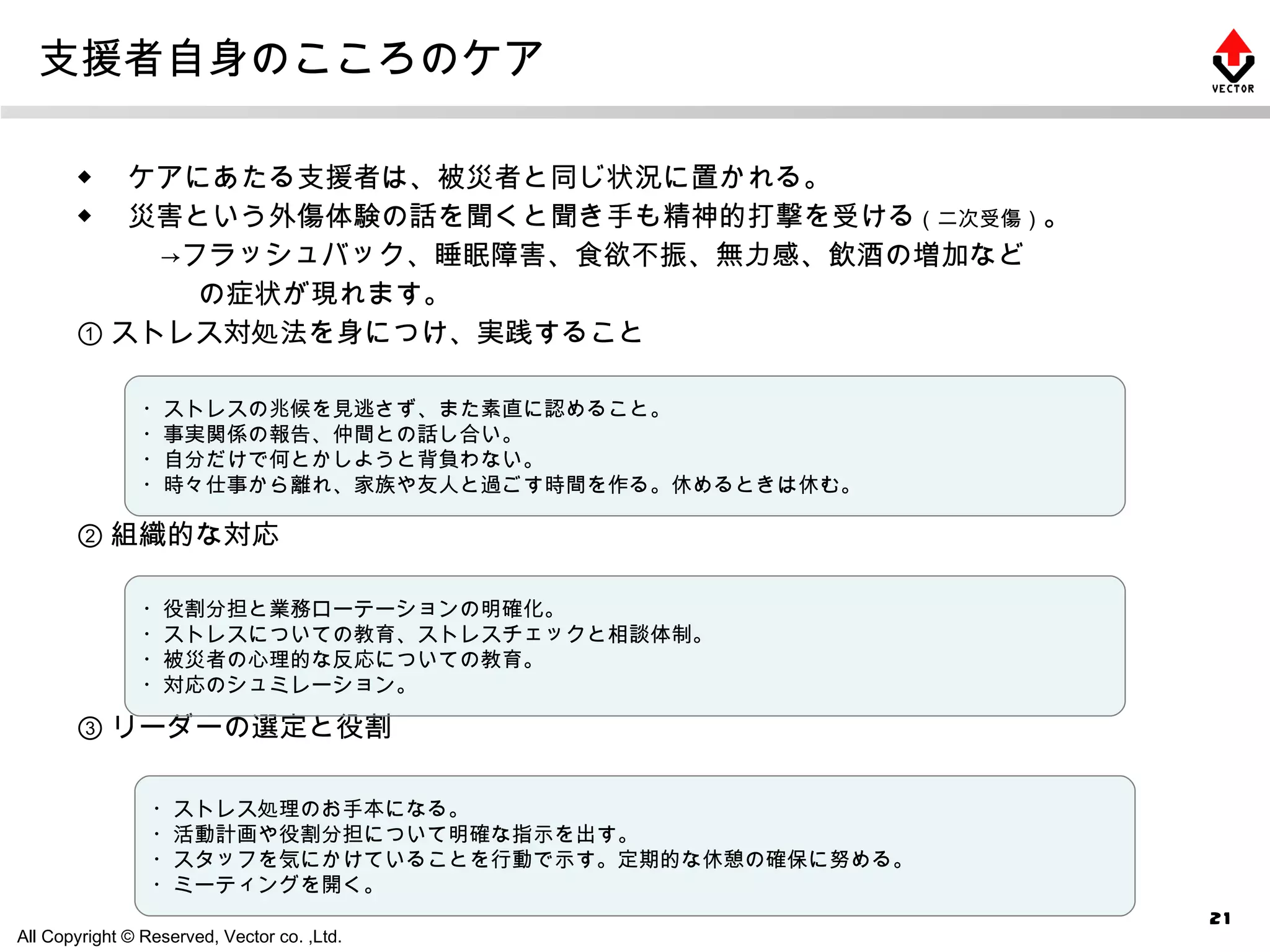 支援者自身のこころのケア ◆ 　ケアにあたる支援者は、被災者と同じ状況に置かれる。 ◆ 　災害という外傷体験の話を聞くと聞き手も精神的打撃を受ける （二次受傷） 。 　　　->フラッシュバック、睡眠障害、食欲不振、無力感、飲酒の増加など 　　　　 の症状が現れます。 ① ストレス対処法を身につけ、実践すること ② 組織的な対応 ③ リーダーの選定と役割 ・ストレスの兆候を見逃さず、また素直に認めること。 ・事実関係の報告、仲間との話し合い。 ・自分だけで何とかしようと背負わない。 ・時々仕事から離れ、家族や友人と過ごす時間を作る。休めるときは休む。 ・役割分担と業務ローテーションの明確化。 ・ストレスについての教育、ストレスチェックと相談体制。 ・被災者の心理的な反応についての教育。 ・対応のシュミレーション。 ・ストレス処理のお手本になる。 ・活動計画や役割分担について明確な指示を出す。 ・スタッフを気にかけていることを行動で示す。定期的な休憩の確保に努める。 ・ミーティングを開く。 
