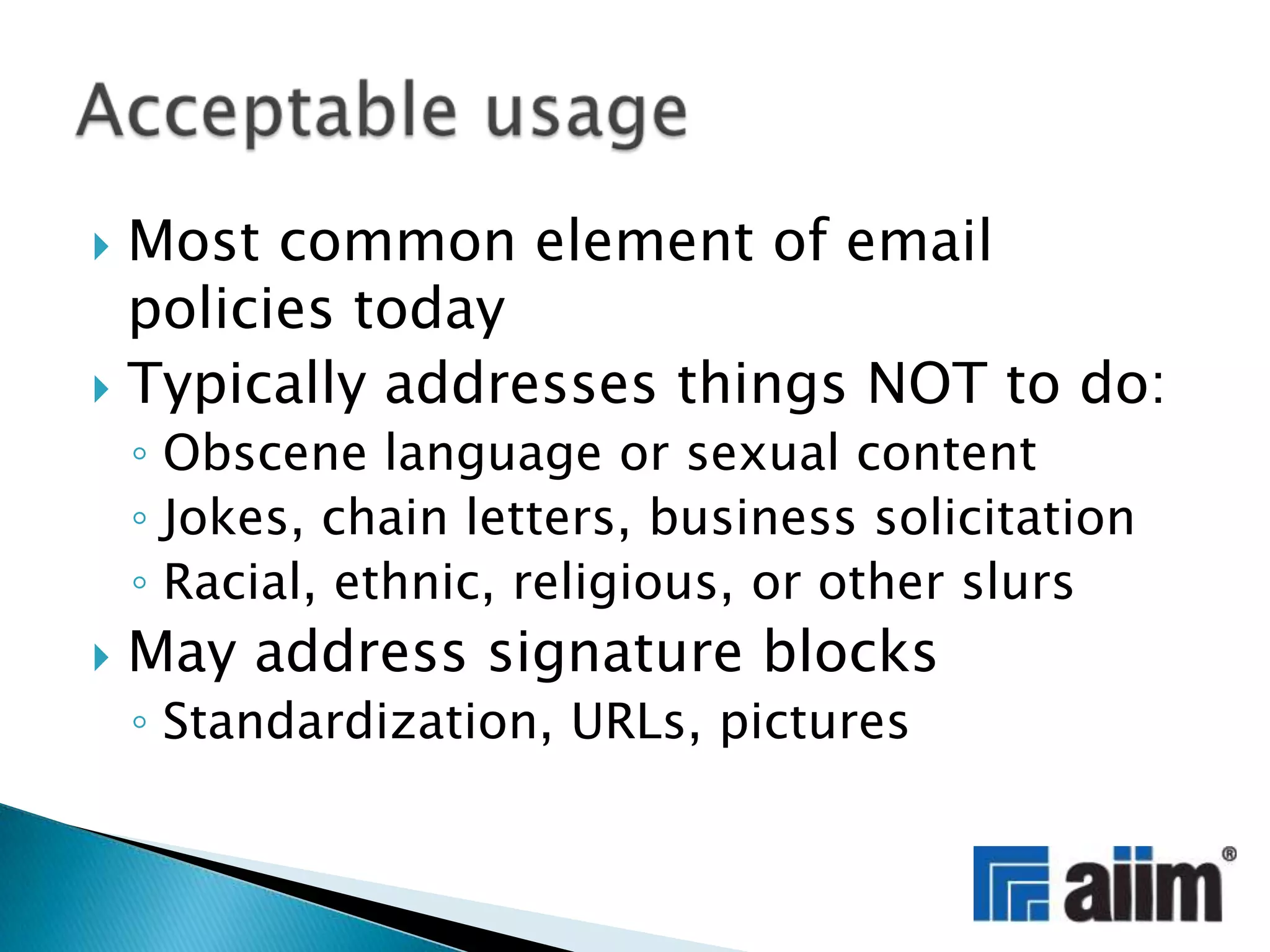 Most common element of email policies todayTypically addresses things NOT to do:Obscene language or sexual contentJokes, chain letters, business solicitationRacial, ethnic, religious, or other slursMay address signature blocksStandardization, URLs, picturesAcceptable usage