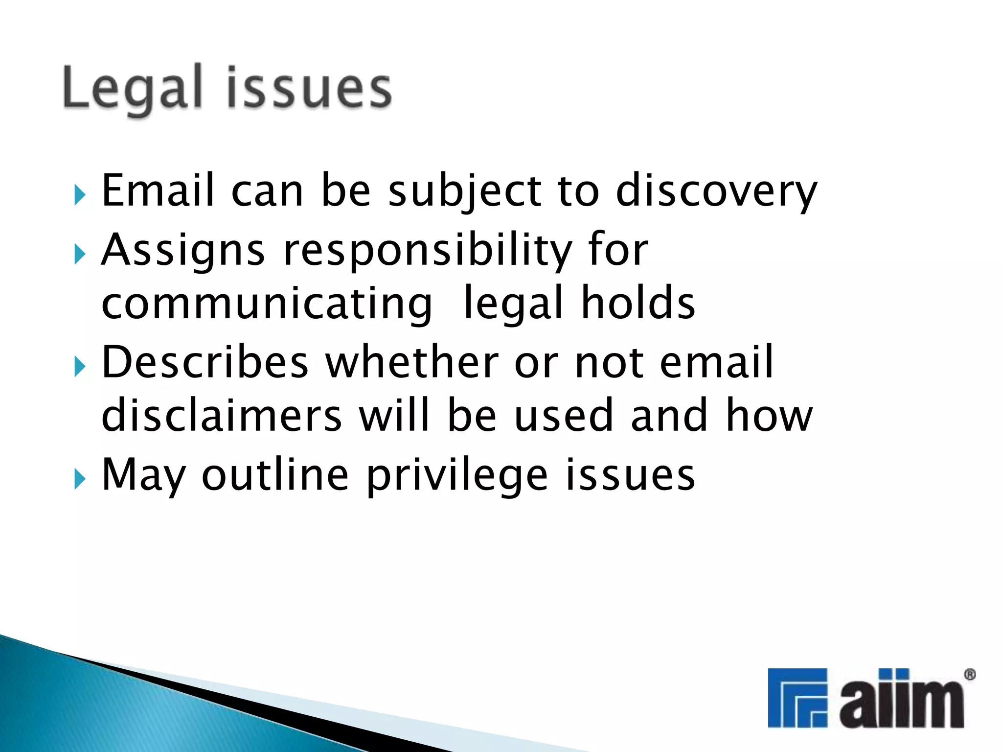 Email can be subject to discoveryAssigns responsibility for communicating  legal holdsDescribes whether or not email disclaimers will be used and howMay outline privilege issuesLegal issues