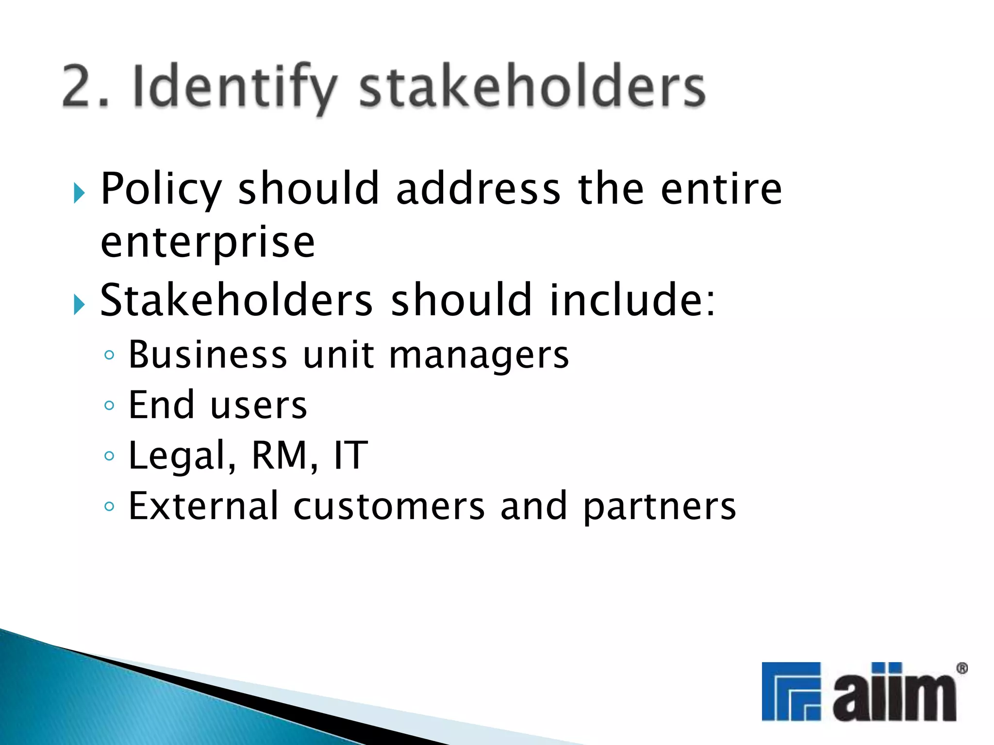 Policy should address the entire enterpriseStakeholders should include:Business unit managersEnd usersLegal, RM, ITExternal customers and partners2. Identify stakeholders