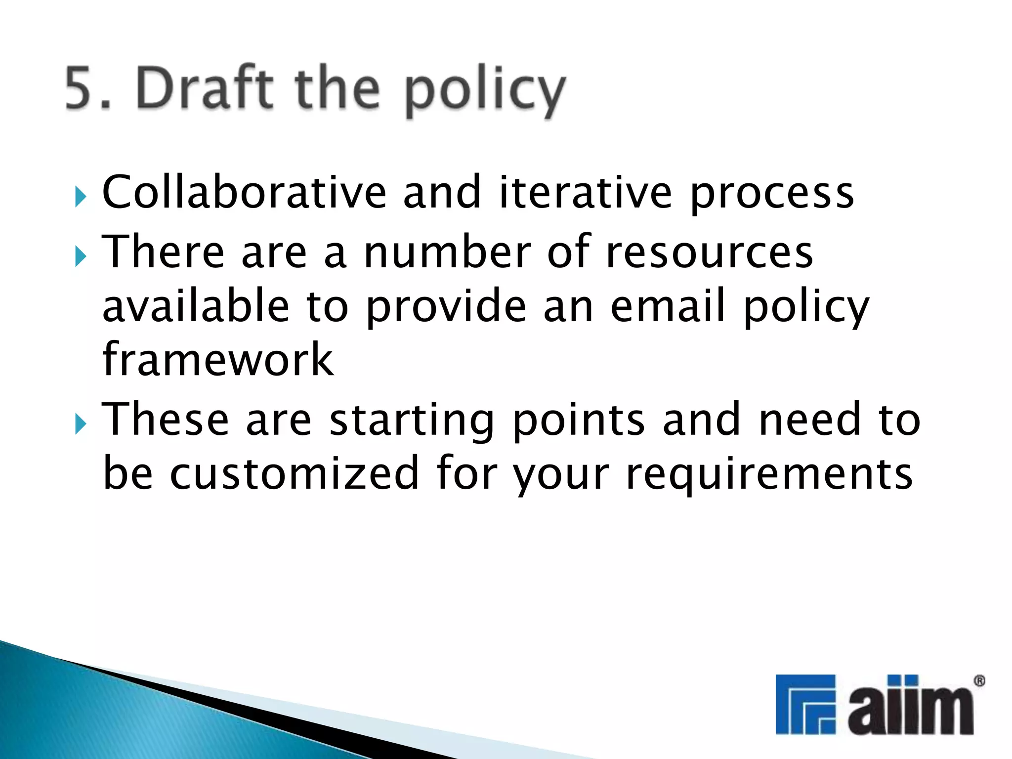 Collaborative and iterative processThere are a number of resources available to provide an email policy frameworkThese are starting points and need to be customized for your requirements5. Draft the policy