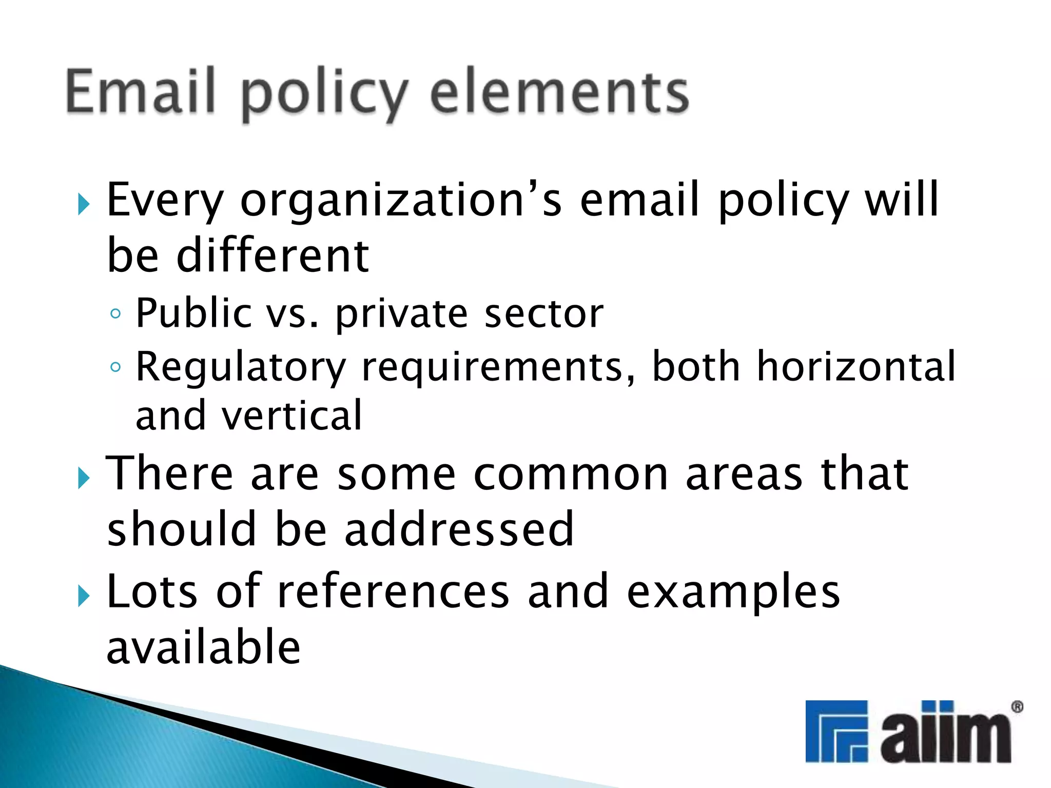 Every organization’s email policy will be differentPublic vs. private sectorRegulatory requirements, both horizontal and verticalThere are some common areas that should be addressedLots of references andexamples availableEmail policy elements