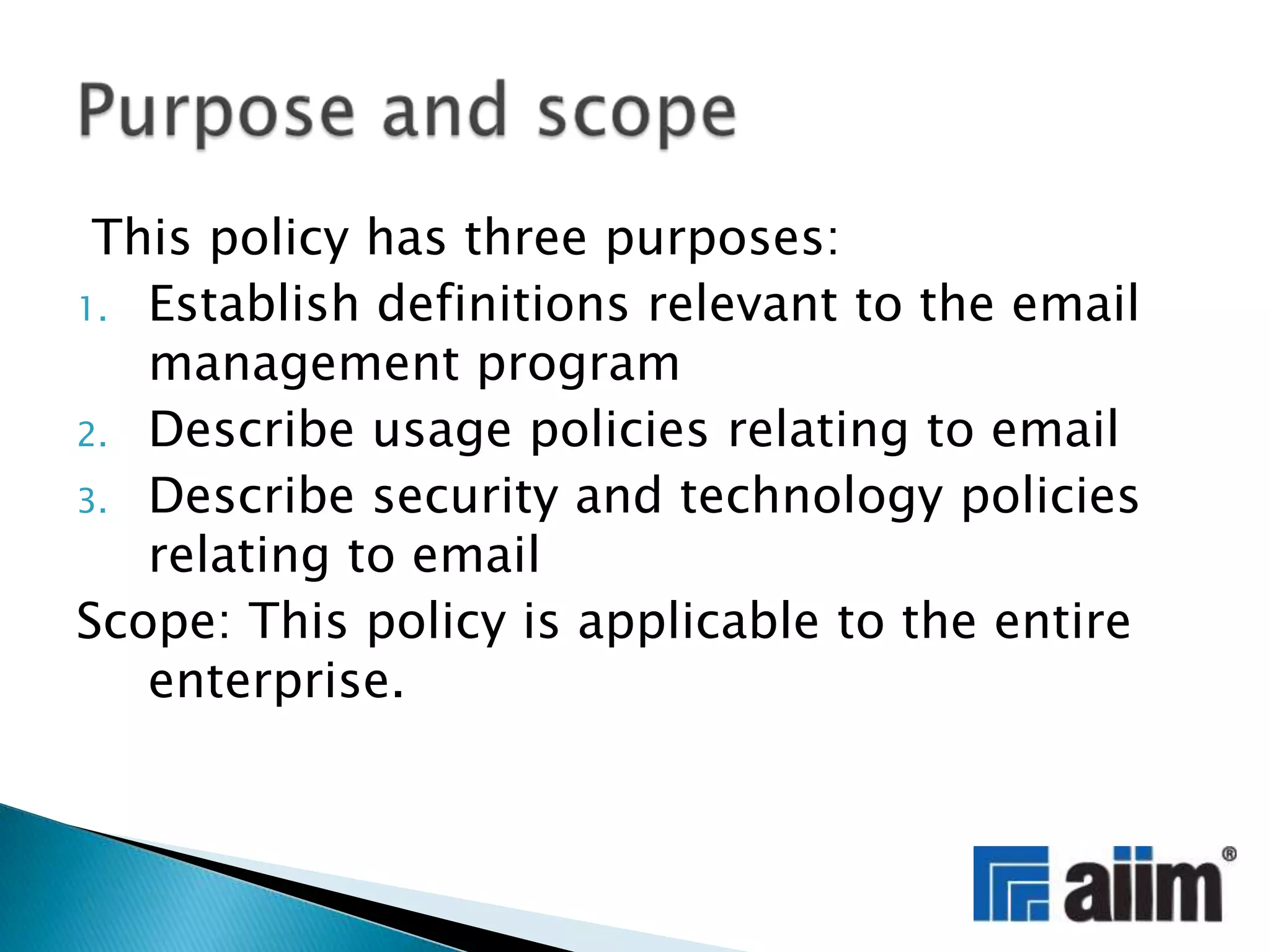 This policy has three purposes:Establish definitions relevant to the email management programDescribe usage policies relating to emailDescribe security and technology policies relating to emailScope: This policy is applicable to the entire enterprise. Purpose and scope