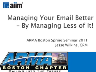 ARMA Boston Spring Seminar 2011 Jesse Wilkins, CRM Managing Your Email Better – By Managing Less of It! 