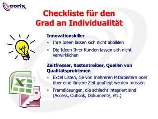 InnovationskillerIhre Ideen lassen sich nicht abbildenDie Ideen Ihrer Kunden lassen sich nicht verwirklichenZeitfresser, Kostentreiber, Quellen von QualitätsproblemenExcel Listen, die von mehreren Mitarbeitern oder über eine längere Zeit gepflegt werden müssenFremdlösungen, die schlecht integriert sind (Access, Outlook, Dokumente, etc.)Checkliste für den Grad an Individualität