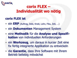corix FLEX – Individualität wo nötigcorix FLEX istein ERP(Auftrag, Debi, Kredi, Lohn, Fibu, Zeit, …)ein Dokumenten Management Systemeine Methodik für die Analyse und Spezifi-kation von individuellen Anforderungenein Werkzeug, um daraus in kurzer Zeit eine fix fertig integrierte Applikation zu entwickelndie Garantie, dass Ihre Software mit Ihrem Betrieb beliebig mitwächst