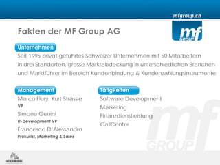 Fakten der MF Group AG
Unternehmen
Seit 1995 privat geführtes Schweizer Unternehmen mit 50 Mitarbeitern
in drei Standorten, grosse Marktabdeckung in unterschiedlichen Branchen
und Marktführer im Bereich Kundenbindung & Kundenzahlungsinstrumente


Management                     Tätigkeiten
Marco Flury, Kurt Strässle     Software Development
VP                             Marketing
Simone Genini                  Finanzdienstleistung
IT-Development VP
                               CallCenter
Francesco D´Alessandro
Prokurist, Marketing & Sales
 