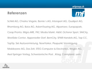 Referenzen

Schild AG, Charles Vögele, Bernie´s AG, Intersport AG, Qualipet AG,

Rhomberg AG, Bata AG, AdamTouring AG, Alpamare, Europapark,

Coop Pronto, Migro ARE, PKZ, Media Markt, H&M, Ochsner Sport, SihlCity,

WestSide Center, Appenzeller Dorf, BernCity, SPAR Handels AG, Top CC,

TopTip, Sixt Autovermietung, NewYorker, Pluspunkt Vereinigung,

Mobilezone AG, Das Zelt, STEG Computer & Electronics, Ringier AG,

Axel Springer Verlag, Schweizerische Post , Kitag, Connyland, uvm.
 
