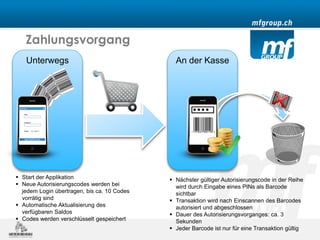 Zahlungsvorgang
   Unterwegs                                   An der Kasse




 Start der Applikation                       Nächster gültiger Autorisierungscode in der Reihe
 Neue Autorisierungscodes werden bei          wird durch Eingabe eines PINs als Barcode
  jedem Login übertragen, bis ca. 10 Codes     sichtbar
  vorrätig sind                               Transaktion wird nach Einscannen des Barcodes
 Automatische Aktualisierung des              autorisiert und abgeschlossen
  verfügbaren Saldos                          Dauer des Autorisierungsvorganges: ca. 3
 Codes werden verschlüsselt gespeichert       Sekunden
                                              Jeder Barcode ist nur für eine Transaktion gültig
 