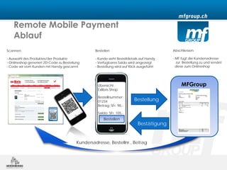 Remote Mobile Payment
    Ablauf
Scannen                                           Bestellen                                Abschliessen

- Auswahl des Produktes/der Produkte              - Kunde sieht Bestelldetails auf Handy   - MF fügt die Kundenadresse
- Onlineshop generiert 2D-Code zu Bestellung      - Verfügbares Saldo wird angezeigt         zur Bestellung zu und sendet
- Code wir vom Kunden mit Handy gescannt          - Bestellung wird auf Klick ausgeführt     diese zum Onlineshop




                                                    Übersicht:                                  MFGroup
                                                    Exlibris Shop

                                                    Bestellnummer:
                                                    01234                 Bestellung
                                                    Betrag: SFr. 98,-

                                                    Saldo: SFr. 105,-
                                                       Bestellen
                                                                             Bestätigung


                                          Kundenadresse, Bestellnr., Betrag
 