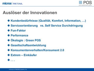 Auslöser der Innovationen
   Kundenbedürfnisse (Qualität, Komfort, Information, …)
   Serviceorientierung vs. Self Service Durchdringung
   Fun-Faktor
   Performance
   Ökologie : Green POS
   Gesellschaftsentwicklung
   Konsumentenverhalten/Konsument 2.0
   Extrem – Einkäufer
  ...


   A Division of MICROS Systems, Inc.
 