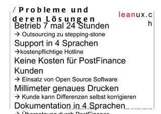 /  Probleme und deren Lösungen Betrieb 7 mal 24 Stunden    Outsourcing zu stepping-stone Support in 4 Sprachen  kostenpflichtige Hotline Keine Kosten für PostFinance Kunden    Einsatz von Open Source Software Millimeter genaues Drucken    Kunde kann Differenzen selbst korrigieren Dokumentation in 4 Sprachen    Übersetzung durch PostFinance 