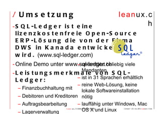 /  Umsetzung SQL-Ledger ist eine lizenzkostenfreie Open-Source ERP-Lösung die von der Firma DWS in Kanada entwickelt wird.  (www.sql-ledger.com) Online Demo unter www.sql-ledger.ch Leistungsmerkmale von SQL-Ledger: Finanzbuchhaltung mit  Debitoren und Kreditoren Auftragsbearbeitung Lagerverwaltung  Zeiterfassung   unterstützt beliebig viele Mandanten ist in 31 Sprachen erhältlich  reine Web-Lösung, keine lokale Softwareinstallation nötig   lauffähig unter Windows, Mac OS X und Linux 