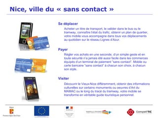 Nice, ville du « sans contact »
Se déplacer
Acheter un titre de transport, le valider dans le bus ou le
tramway, connaître l’état du trafic, obtenir un plan de quartier,
votre mobile vous accompagne dans tous vos déplacements
au quotidien sur le réseau Lignes d’Azur.
Payer
Régler vos achats en une seconde, d’un simple geste et en
toute sécurité n’a jamais été aussi facile dans les commerces
équipés d’un terminal de paiement ”sans contact”. Mobile ou
carte bancaire ”sans contact” à chacun son choix, à chacun
son style.
Visiter
Découvrir le Vieux-Nice différemment, obtenir des informations
culturelles sur certains monuments ou oeuvres d’Art du
MAMAC ou le long du tracé du tramway, votre mobile se
transforme en véritable guide touristique personnel.
 
