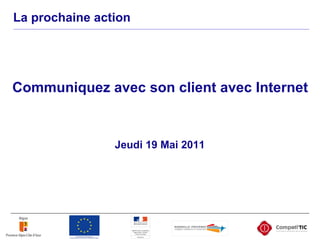La prochaine action
Jeudi 19 Mai 2011
Communiquez avec son client avec Internet
 