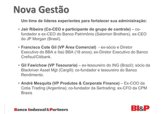 Nova Gestão
 Um time de líderes experientes para fortalecer sua administração:

• Jair Ribeiro (Co-CEO e participante do grupo de controle) – co-
  fundador e ex-CEO do Banco Patrimônio (Salomon Brothers), ex-CEO
  do JP Morgan (Brasil).

• Francisco Cote Gil (VP Área Comercial) - ex-sócio e Diretor
  Executivo do BBA e Itaú BBA (18 anos); ex-Diretor Executivo do Banco
  Crefisul/Citibank.

• Gil Fawichow (VP Tesouraria) – ex-tesoureiro do ING (Brazil); sócio da
  Blackriver Asset Mgt (Cargill); co-fundador e tesoureiro do Banco
  Rendimento.

• André Mesquita (VP Produtos & Corporate Finance) – Ex-COO da
  Cotia Trading (Argentina); co-fundador da Sertrading; ex-CFO da CPM
  Braxis
 