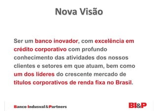 Nova Visão

Ser um banco inovador, com excelência em
crédito corporativo com profundo
conhecimento das atividades dos nossos
clientes e setores em que atuam, bem como
um dos líderes do crescente mercado de
títulos corporativos de renda fixa no Brasil.
 