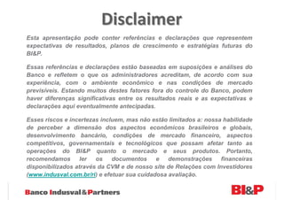 Disclaimer
Esta apresentação pode conter referências e declarações que representem
expectativas de resultados, planos de crescimento e estratégias futuras do
BI&P.

Essas referências e declarações estão baseadas em suposições e análises do
Banco e refletem o que os administradores acreditam, de acordo com sua
experiência, com o ambiente econômico e nas condições de mercado
previsíveis. Estando muitos destes fatores fora do controle do Banco, podem
haver diferenças significativas entre os resultados reais e as expectativas e
declarações aqui eventualmente antecipadas.

Esses riscos e incertezas incluem, mas não estão limitados a: nossa habilidade
de perceber a dimensão dos aspectos econômicos brasileiros e globais,
desenvolvimento bancário, condições de mercado financeiro, aspectos
competitivos, governamentais e tecnológicos que possam afetar tanto as
operações do BI&P quanto o mercado e seus produtos. Portanto,
recomendamos       ler  os    documentos     e   demonstrações     financeiras
disponibilizados através da CVM e de nosso site de Relações com Investidores
(www.indusval.com.br/ri) e efetuar sua cuidadosa avaliação.
 