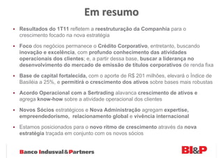 Em resumo
Resultados do 1T11 refletem a reestruturação da Companhia para o
crescimento focado na nova estratégia

Foco dos negócios permanece o Crédito Corporativo, entretanto, buscando
inovação e excelência, com profundo conhecimento das atividades
operacionais dos clientes; e, a partir dessa base, buscar a liderança no
desenvolvimento do mercado de emissão de títulos corporativos de renda fixa

Base de capital fortalecida, com o aporte de R$ 201 milhões, elevará o Índice de
Basiléia a 25%, e permitirá o crescimento dos ativos sobre bases mais robustas

Acordo Operacional com a Sertrading alavanca crescimento de ativos e
agrega know-how sobre a atividade operacional dos clientes

Novos Sócios estratégicos e Nova Administração agregam expertise,
empreendedorismo, relacionamento global e vivência internacional

Estamos posicionados para o novo ritmo de crescimento através da nova
estratégia traçada em conjunto com os novos sócios
 