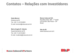 Contatos – Relações com Investidores


  Katia Moroni                       Banco Indusval S/A
  Diretora de RI                     Rua Boa Vista, 356 – 7º andar
                                     01014-000- São Paulo – SP
  Tel.: (55 11) 3315-6923
                                     Brasil
  E-mail: kmoroni@indusval.com.br


  Maria Angela R. Valente            Site de RI:
  Superintendente de RI              www.indusval.com.br/ri
  Tel.: (55 11) 3315-6821
  E-mail: mvalente@indusval.com.br
 