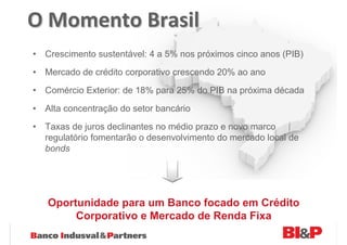 O Momento Brasil
• Crescimento sustentável: 4 a 5% nos próximos cinco anos (PIB)
• Mercado de crédito corporativo crescendo 20% ao ano
• Comércio Exterior: de 18% para 25% do PIB na próxima década

• Alta concentração do setor bancário
• Taxas de juros declinantes no médio prazo e novo marco
  regulatório fomentarão o desenvolvimento do mercado local de
  bonds




   Oportunidade para um Banco focado em Crédito
        Corporativo e Mercado de Renda Fixa
 
