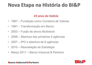 Nova Etapa na História do BI&P
                   43 anos de história
• 1967 – Fundação como Corretora de Valores
• 1991 – Transformação em Banco
• 2003 – Fusão de ativos Multistock
• 2006 – Abertura das primeiras 4 agências
• 2007 – IPO e abertura de 6 agências
• 2010 – Reavaliação de Estratégia
• Março 2011 – Banco Indusval & Partners
 