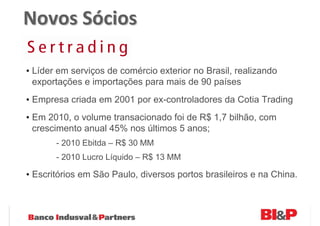 Novos Sócios

• Líder em serviços de comércio exterior no Brasil, realizando
  exportações e importações para mais de 90 países
• Empresa criada em 2001 por ex-controladores da Cotia Trading
• Em 2010, o volume transacionado foi de R$ 1,7 bilhão, com
  crescimento anual 45% nos últimos 5 anos;
       - 2010 Ebitda – R$ 30 MM
       - 2010 Lucro Líquido – R$ 13 MM

• Escritórios em São Paulo, diversos portos brasileiros e na China.
 