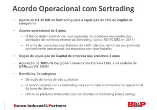 Acordo Operacional com Sertrading
•   Aporte de R$ 25 MM na Sertrading para a aquisição de 18% do capital da
    companhia

•   Acordo operacional de 5 anos
     – O Banco detém preferência para aquisição de recebíveis resultantes das
       atividades de comércio exterior da Sertrading (aprox. R$140 MM em 2011)
     – 10 anos de operações sem histórico de inadimplência, devido ao seu profundo
       conhecimento operacional das empresas com que trabalha

•   Opção de aquisição do Capital da empresa nos próximos 2 anos

•   Aquisição de 100% da Serglobal Comércio de Cereais Ltda. e da carteira de
    CPRs por R$ 15MM

•   Benefícios Estratégicos
     – Geração de ativos de alta qualidade
     – O relacionamento com a Sertrading visa aprofundar o conhecimento operacional
       da base de clientes
     – Oferta de produtos financeiros para os clientes da Sertrading (cross selling)
 