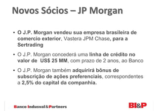 Novos Sócios – JP Morgan

• O J.P. Morgan vendeu sua empresa brasileira de
  comercio exterior, Vastera JPM Chase, para a
  Sertrading
• O J.P. Morgan concederá uma linha de crédito no
  valor de US$ 25 MM, com prazo de 2 anos, ao Banco
• O J.P. Morgan também adquirirá bônus de
  subscrição de ações preferenciais, correspondentes
  a 2,5% do capital da companhia.
 