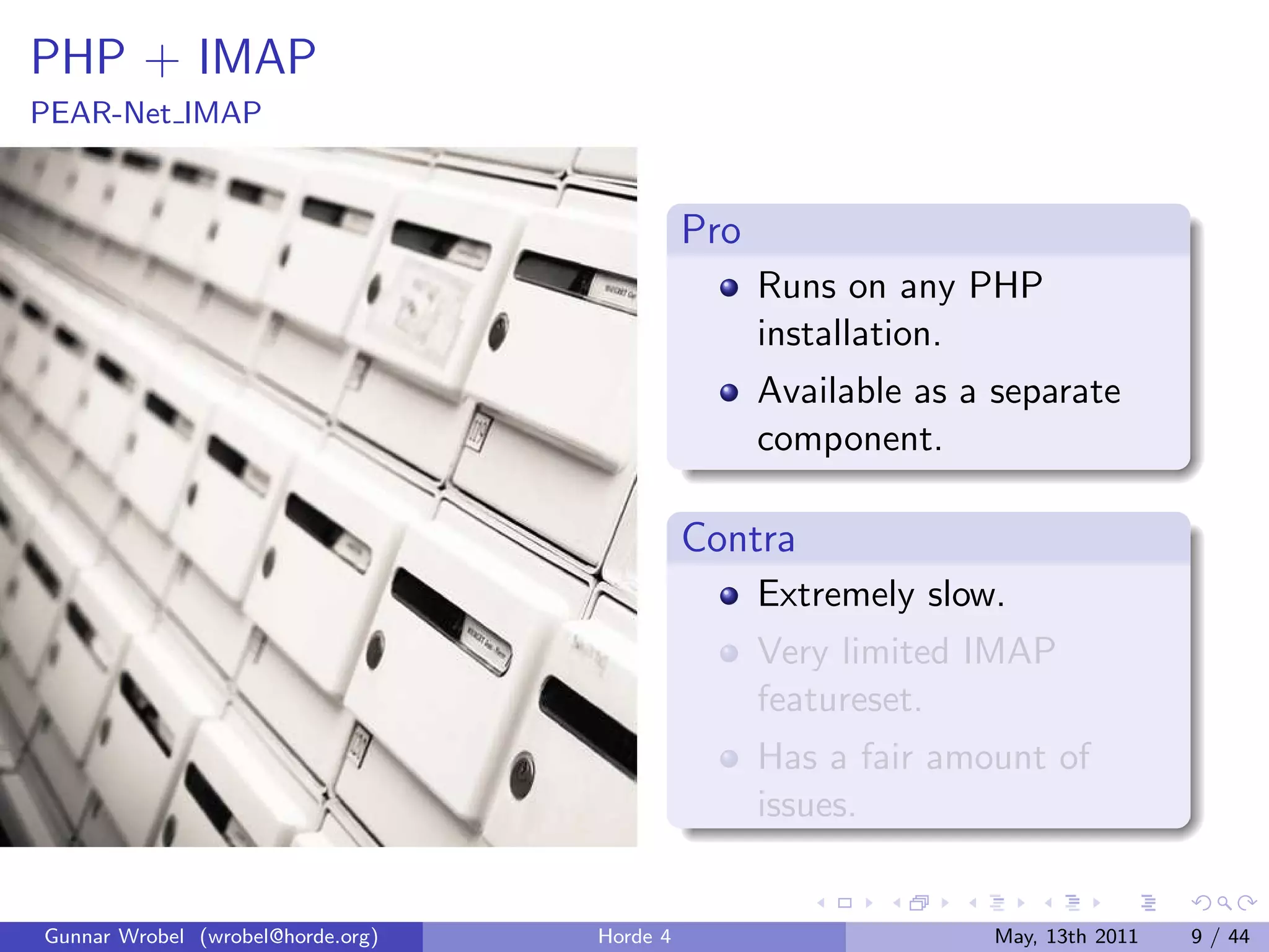 PHP + IMAP
PEAR-Net IMAP


                                             Pro
                                                   Runs on any PHP
                                                   installation.
                                                   Available as a separate
                                                   component.

                                             Contra
                                                   Extremely slow.
                                                   Very limited IMAP
                                                   featureset.
                                                   Has a fair amount of
                                                   issues.


Gunnar Wrobel (wrobel@horde.org)   Horde 4                       May, 13th 2011   9 / 44
 