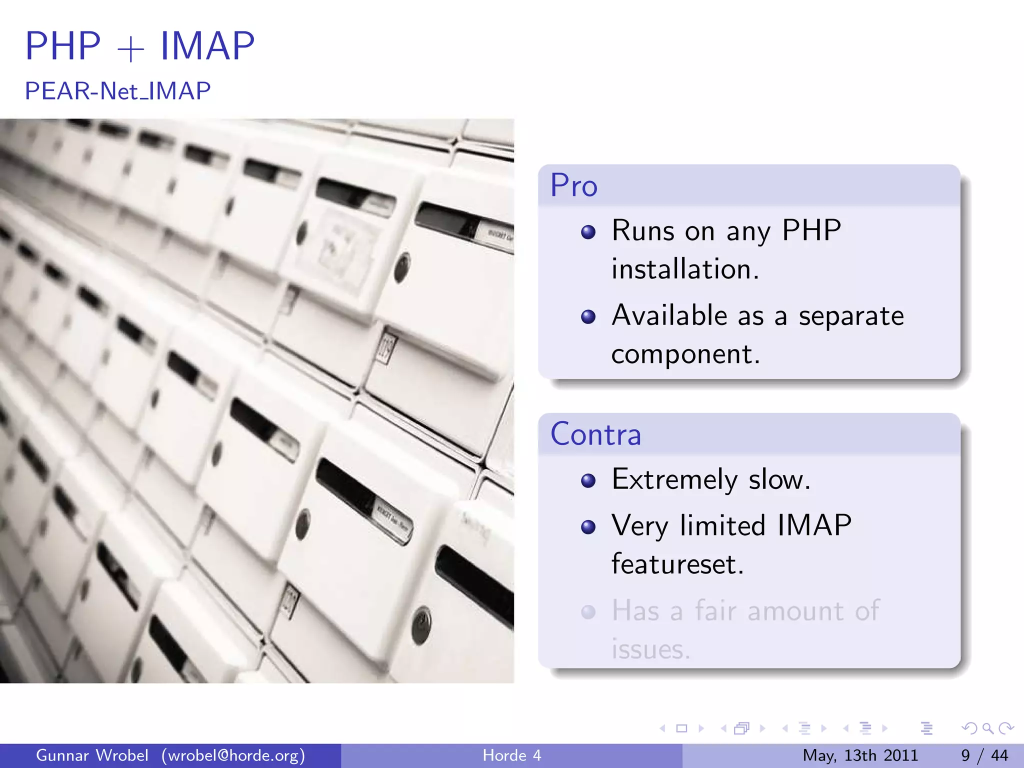 PHP + IMAP
PEAR-Net IMAP


                                             Pro
                                                   Runs on any PHP
                                                   installation.
                                                   Available as a separate
                                                   component.

                                             Contra
                                                   Extremely slow.
                                                   Very limited IMAP
                                                   featureset.
                                                   Has a fair amount of
                                                   issues.


Gunnar Wrobel (wrobel@horde.org)   Horde 4                       May, 13th 2011   9 / 44
 