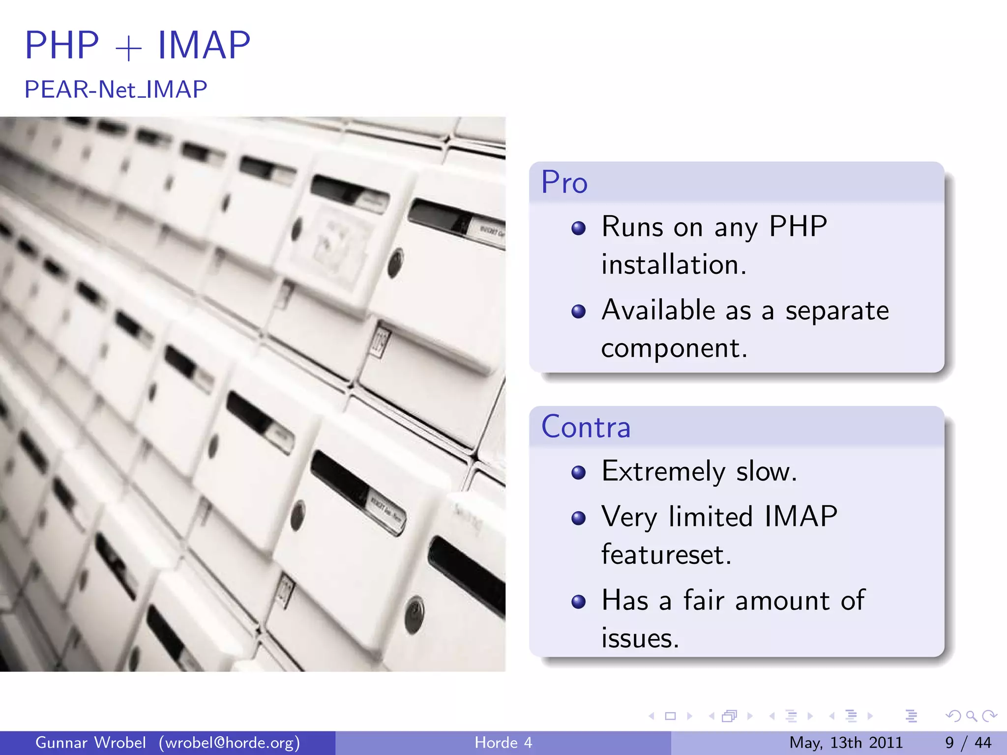 PHP + IMAP
PEAR-Net IMAP


                                             Pro
                                                   Runs on any PHP
                                                   installation.
                                                   Available as a separate
                                                   component.

                                             Contra
                                                   Extremely slow.
                                                   Very limited IMAP
                                                   featureset.
                                                   Has a fair amount of
                                                   issues.


Gunnar Wrobel (wrobel@horde.org)   Horde 4                       May, 13th 2011   9 / 44
 