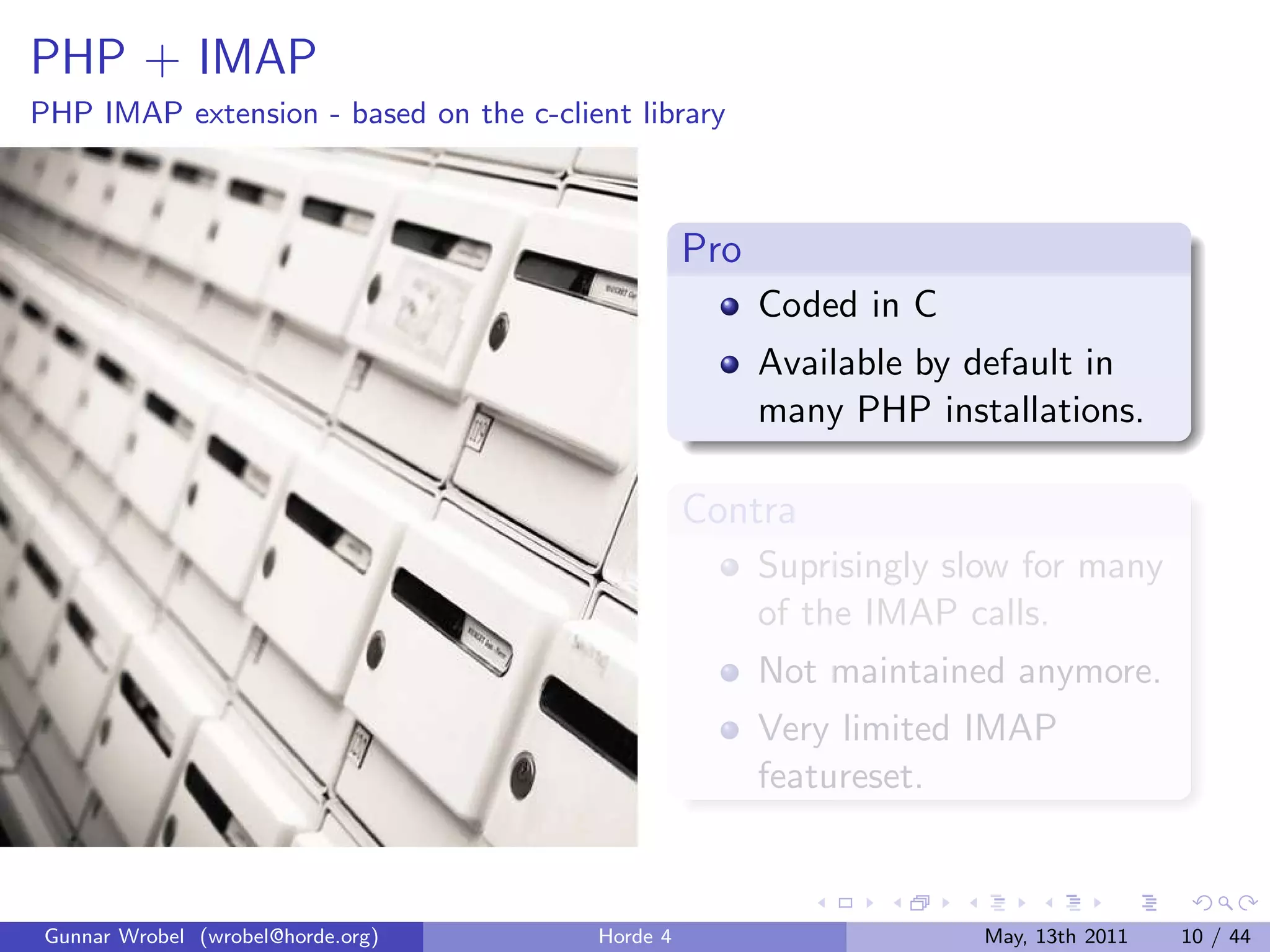 PHP + IMAP
PHP IMAP extension - based on the c-client library



                                                  Pro
                                                        Coded in C
                                                        Available by default in
                                                        many PHP installations.

                                                  Contra
                                                        Suprisingly slow for many
                                                        of the IMAP calls.
                                                        Not maintained anymore.
                                                        Very limited IMAP
                                                        featureset.



 Gunnar Wrobel (wrobel@horde.org)       Horde 4                      May, 13th 2011   10 / 44
 