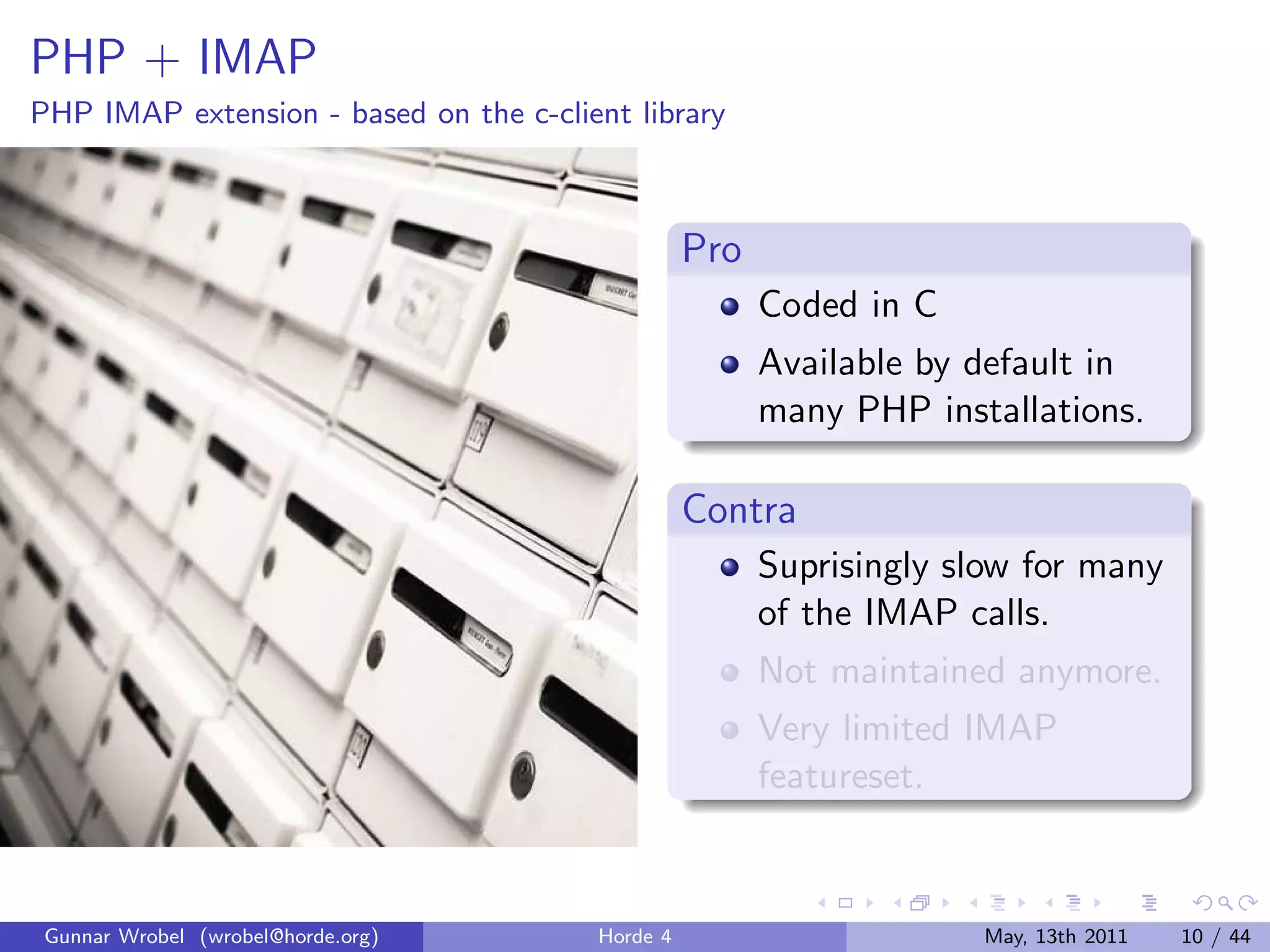 PHP + IMAP
PHP IMAP extension - based on the c-client library



                                                  Pro
                                                        Coded in C
                                                        Available by default in
                                                        many PHP installations.

                                                  Contra
                                                        Suprisingly slow for many
                                                        of the IMAP calls.
                                                        Not maintained anymore.
                                                        Very limited IMAP
                                                        featureset.



 Gunnar Wrobel (wrobel@horde.org)       Horde 4                      May, 13th 2011   10 / 44
 