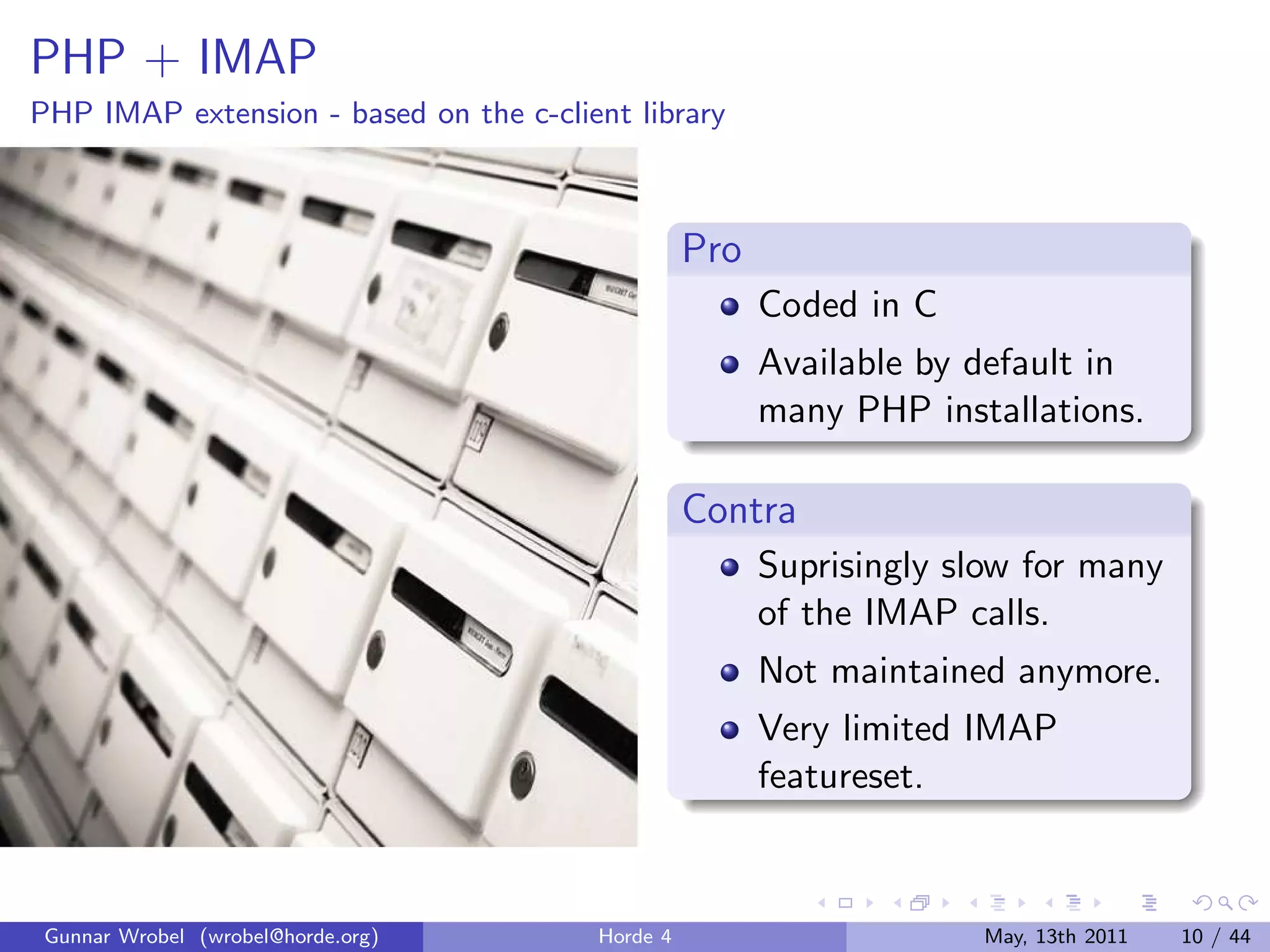 PHP + IMAP
PHP IMAP extension - based on the c-client library



                                                  Pro
                                                        Coded in C
                                                        Available by default in
                                                        many PHP installations.

                                                  Contra
                                                        Suprisingly slow for many
                                                        of the IMAP calls.
                                                        Not maintained anymore.
                                                        Very limited IMAP
                                                        featureset.



 Gunnar Wrobel (wrobel@horde.org)       Horde 4                      May, 13th 2011   10 / 44
 