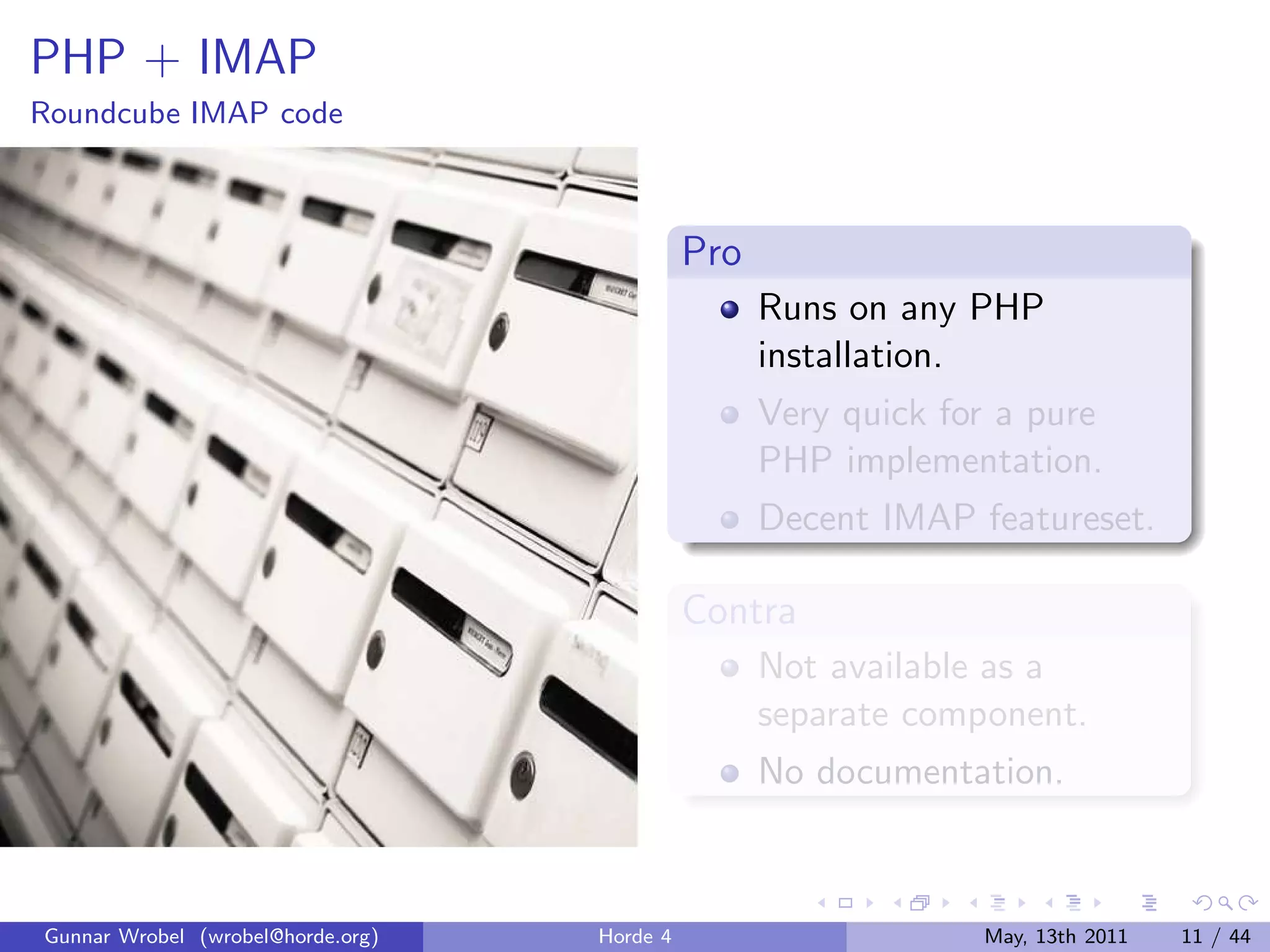 PHP + IMAP
Roundcube IMAP code



                                             Pro
                                                   Runs on any PHP
                                                   installation.
                                                   Very quick for a pure
                                                   PHP implementation.
                                                   Decent IMAP featureset.

                                             Contra
                                                   Not available as a
                                                   separate component.
                                                   No documentation.



Gunnar Wrobel (wrobel@horde.org)   Horde 4                      May, 13th 2011   11 / 44
 