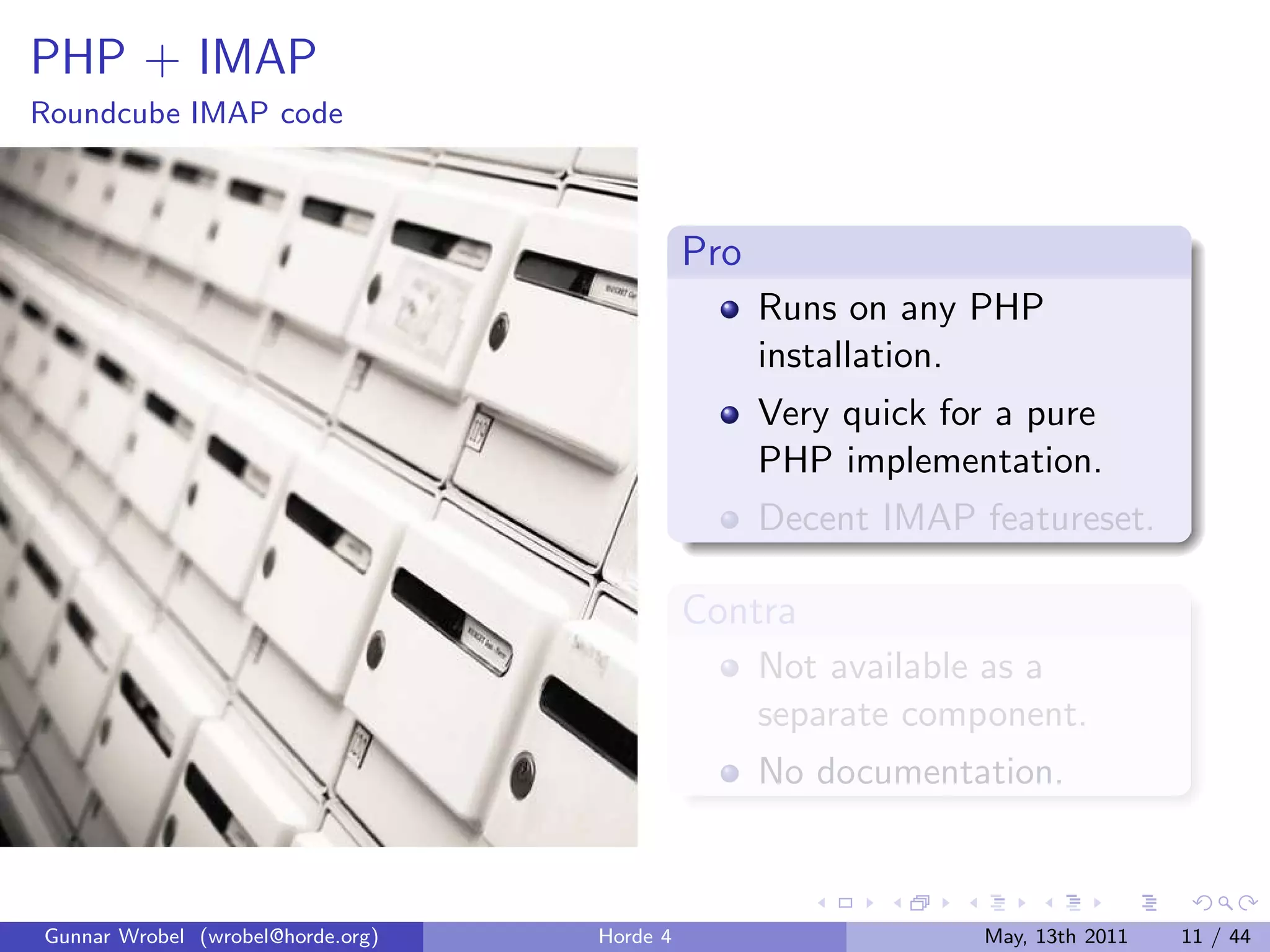 PHP + IMAP
Roundcube IMAP code



                                             Pro
                                                   Runs on any PHP
                                                   installation.
                                                   Very quick for a pure
                                                   PHP implementation.
                                                   Decent IMAP featureset.

                                             Contra
                                                   Not available as a
                                                   separate component.
                                                   No documentation.



Gunnar Wrobel (wrobel@horde.org)   Horde 4                      May, 13th 2011   11 / 44
 