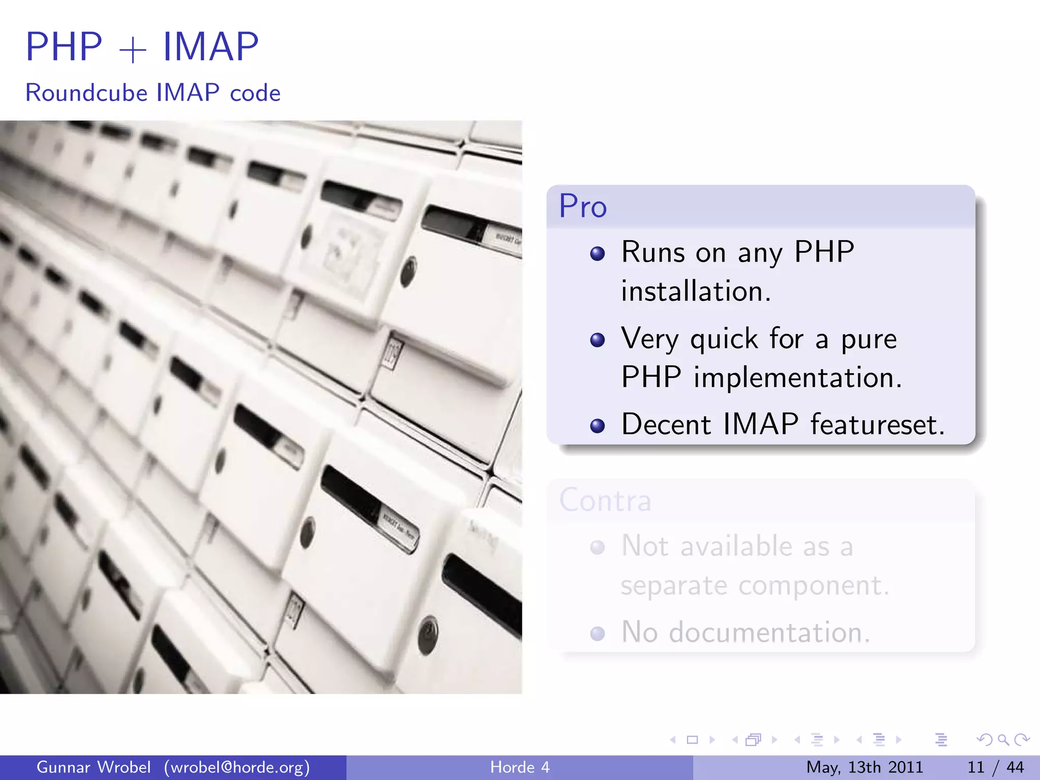 PHP + IMAP
Roundcube IMAP code



                                             Pro
                                                   Runs on any PHP
                                                   installation.
                                                   Very quick for a pure
                                                   PHP implementation.
                                                   Decent IMAP featureset.

                                             Contra
                                                   Not available as a
                                                   separate component.
                                                   No documentation.



Gunnar Wrobel (wrobel@horde.org)   Horde 4                      May, 13th 2011   11 / 44
 