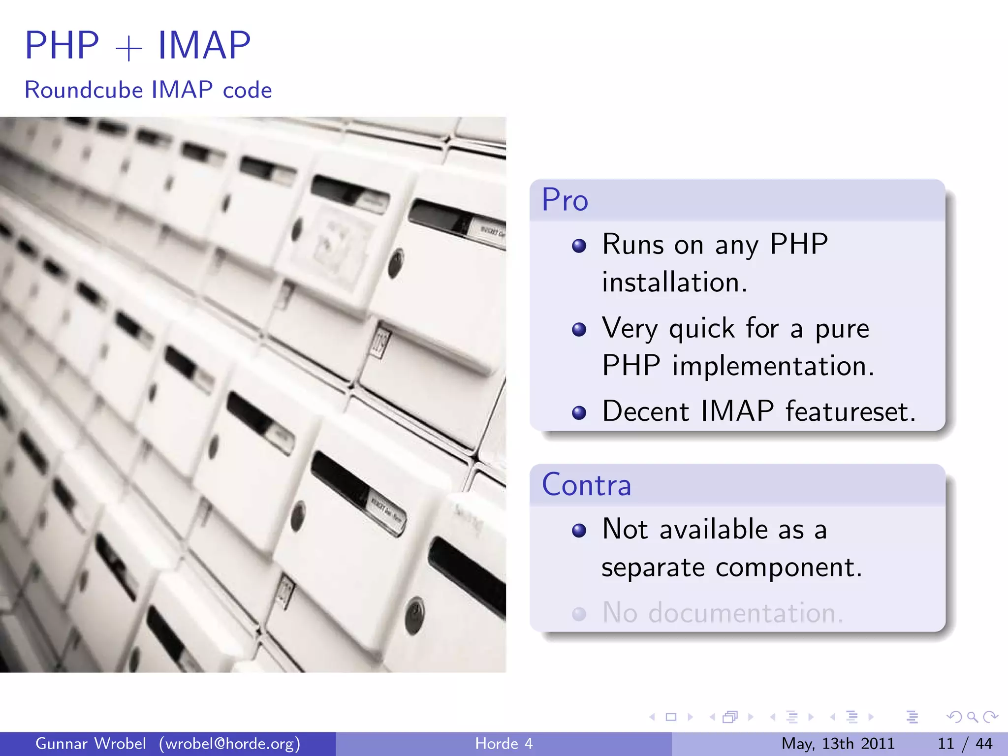 PHP + IMAP
Roundcube IMAP code



                                             Pro
                                                   Runs on any PHP
                                                   installation.
                                                   Very quick for a pure
                                                   PHP implementation.
                                                   Decent IMAP featureset.

                                             Contra
                                                   Not available as a
                                                   separate component.
                                                   No documentation.



Gunnar Wrobel (wrobel@horde.org)   Horde 4                      May, 13th 2011   11 / 44
 